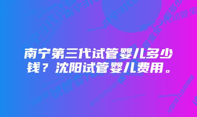 南宁第三代试管婴儿多少钱？沈阳试管婴儿费用。