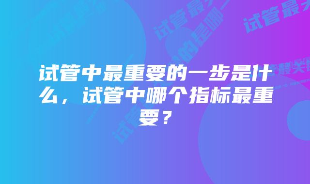 试管中最重要的一步是什么，试管中哪个指标最重要？