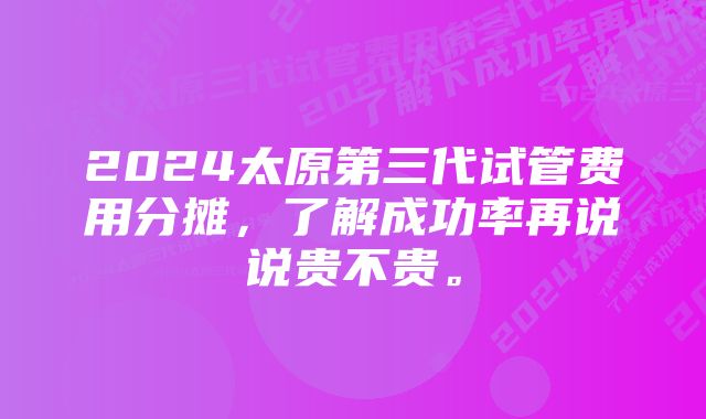 2024太原第三代试管费用分摊，了解成功率再说说贵不贵。