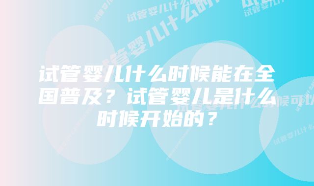 试管婴儿什么时候能在全国普及？试管婴儿是什么时候开始的？