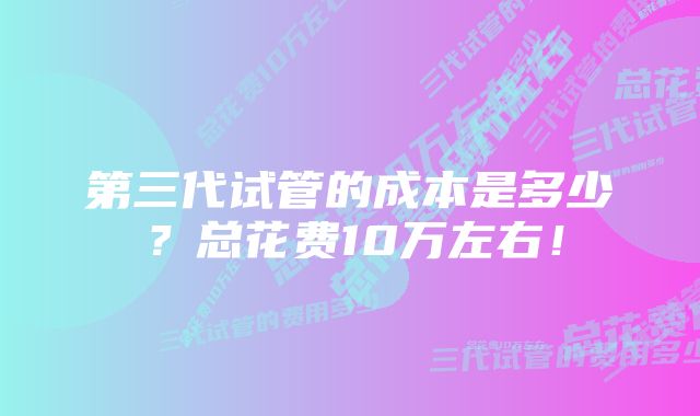 第三代试管的成本是多少？总花费10万左右！