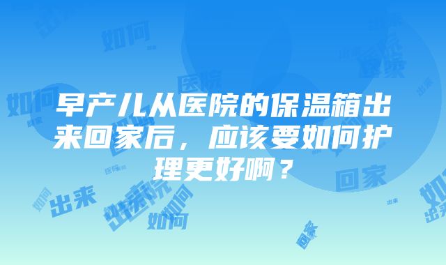 早产儿从医院的保温箱出来回家后，应该要如何护理更好啊？