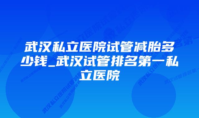 武汉私立医院试管减胎多少钱_武汉试管排名第一私立医院