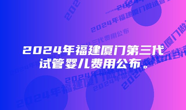 2024年福建厦门第三代试管婴儿费用公布。