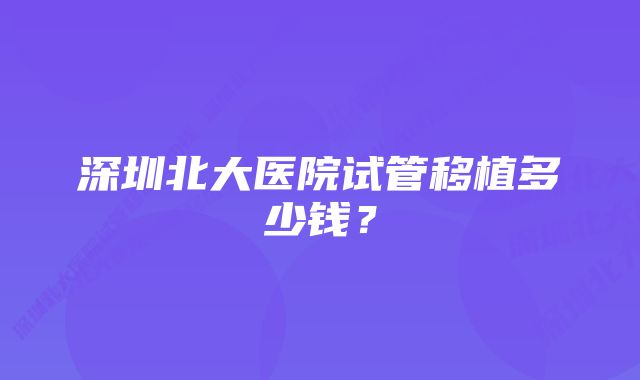 深圳北大医院试管移植多少钱？