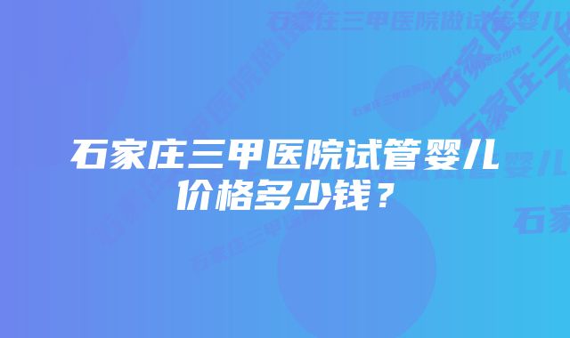 石家庄三甲医院试管婴儿价格多少钱？