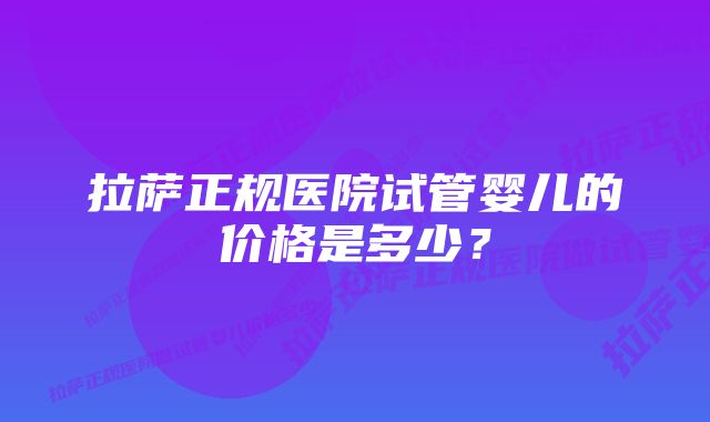 拉萨正规医院试管婴儿的价格是多少？