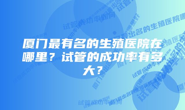 厦门最有名的生殖医院在哪里？试管的成功率有多大？