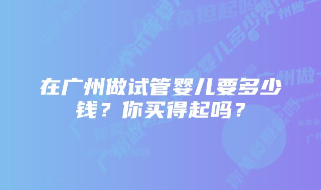 在广州做试管婴儿要多少钱？你买得起吗？