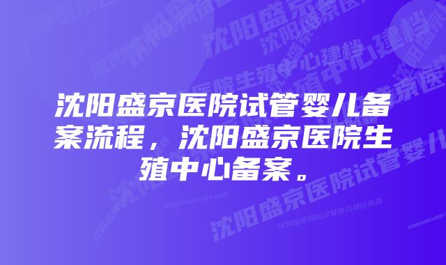 沈阳盛京医院试管婴儿备案流程，沈阳盛京医院生殖中心备案。