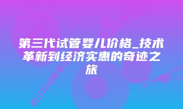 第三代试管婴儿价格_技术革新到经济实惠的奇迹之旅