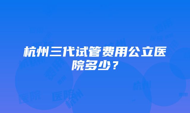 杭州三代试管费用公立医院多少？