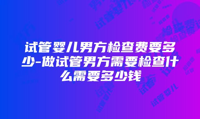 试管婴儿男方检查费要多少-做试管男方需要检查什么需要多少钱