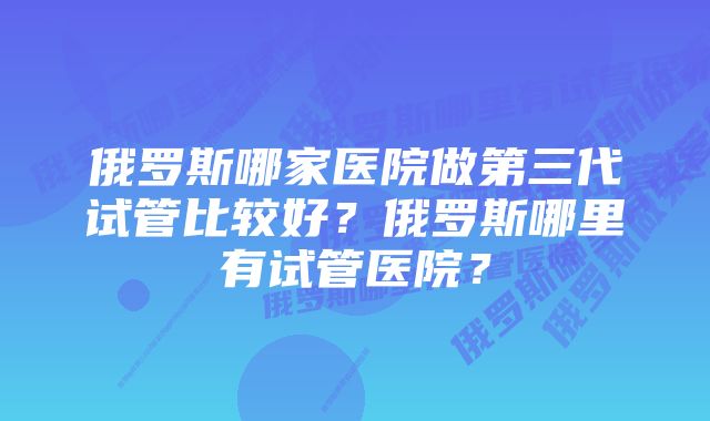 俄罗斯哪家医院做第三代试管比较好？俄罗斯哪里有试管医院？