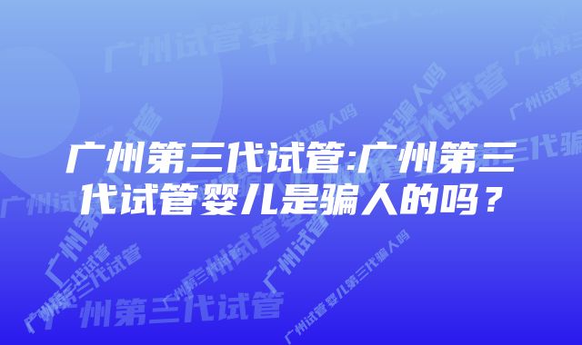 广州第三代试管:广州第三代试管婴儿是骗人的吗？