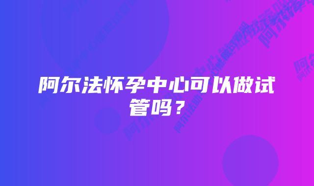 阿尔法怀孕中心可以做试管吗？