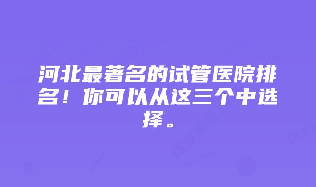 河北最著名的试管医院排名！你可以从这三个中选择。