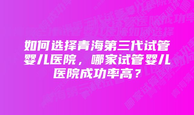 如何选择青海第三代试管婴儿医院，哪家试管婴儿医院成功率高？