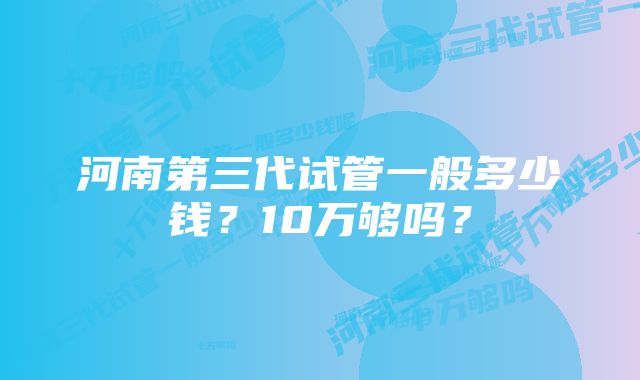 河南第三代试管一般多少钱？10万够吗？