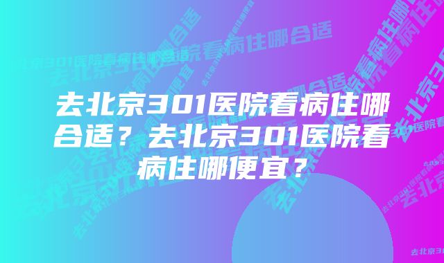 去北京301医院看病住哪合适？去北京301医院看病住哪便宜？