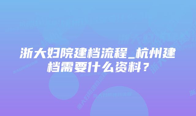 浙大妇院建档流程_杭州建档需要什么资料？