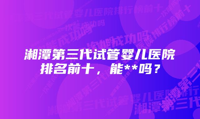 湘潭第三代试管婴儿医院排名前十，能**吗？