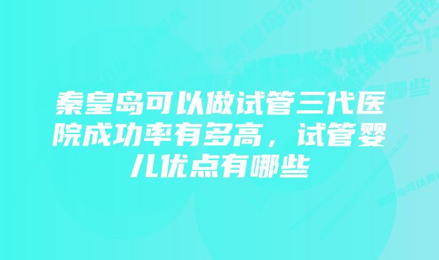 秦皇岛可以做试管三代医院成功率有多高，试管婴儿优点有哪些