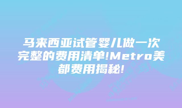 马来西亚试管婴儿做一次完整的费用清单!Metro美都费用揭秘!