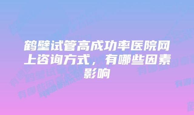 鹤壁试管高成功率医院网上咨询方式，有哪些因素影响