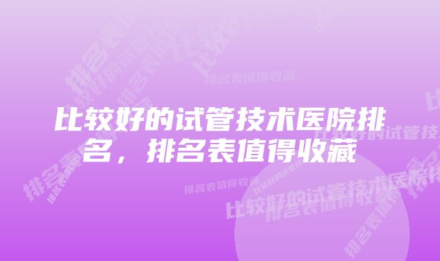 比较好的试管技术医院排名，排名表值得收藏