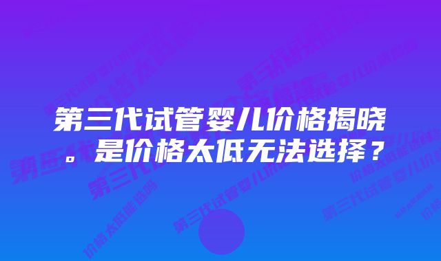 第三代试管婴儿价格揭晓。是价格太低无法选择？