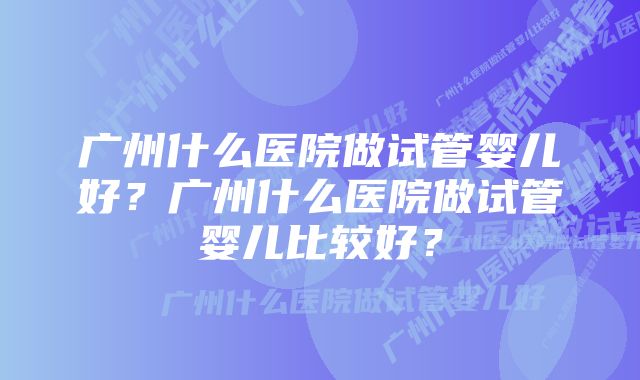 广州什么医院做试管婴儿好？广州什么医院做试管婴儿比较好？