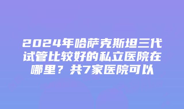 2024年哈萨克斯坦三代试管比较好的私立医院在哪里？共7家医院可以