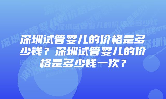 深圳试管婴儿的价格是多少钱？深圳试管婴儿的价格是多少钱一次？