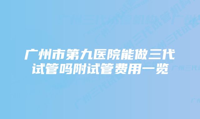 广州市第九医院能做三代试管吗附试管费用一览