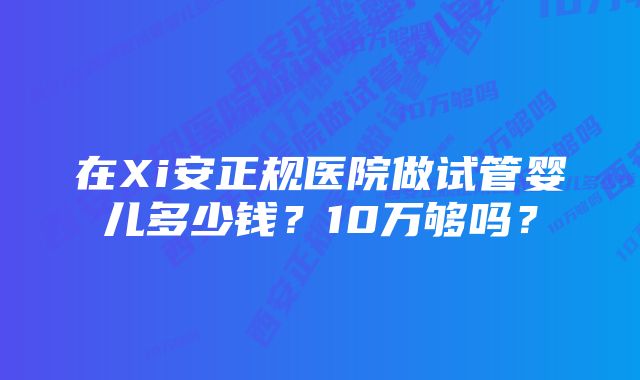 在Xi安正规医院做试管婴儿多少钱？10万够吗？