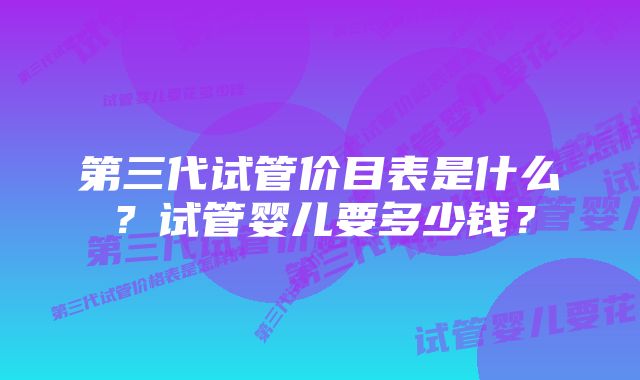 第三代试管价目表是什么？试管婴儿要多少钱？