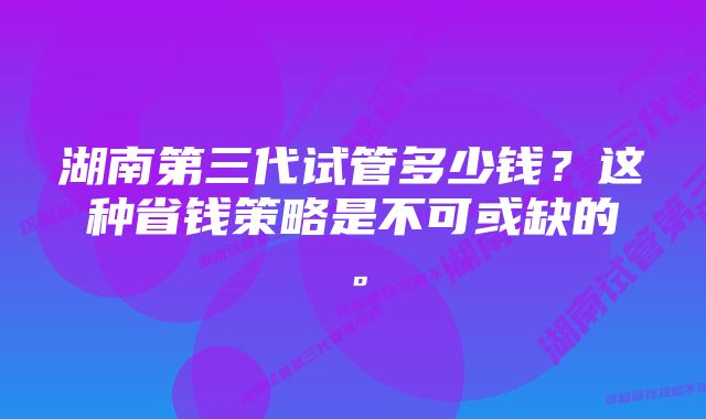 湖南第三代试管多少钱？这种省钱策略是不可或缺的。