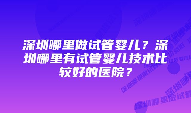 深圳哪里做试管婴儿？深圳哪里有试管婴儿技术比较好的医院？