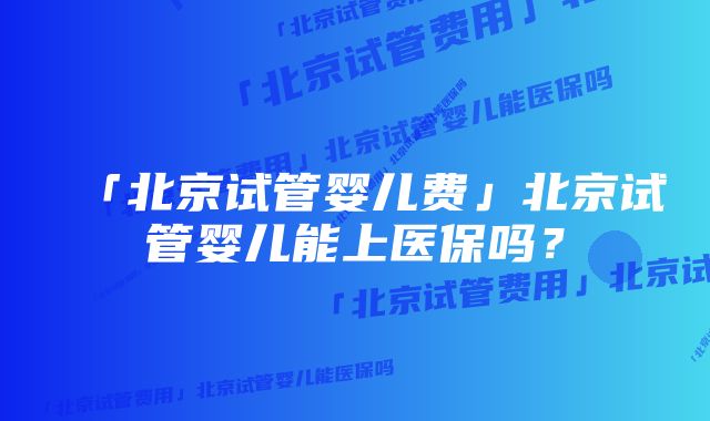 「北京试管婴儿费」北京试管婴儿能上医保吗？