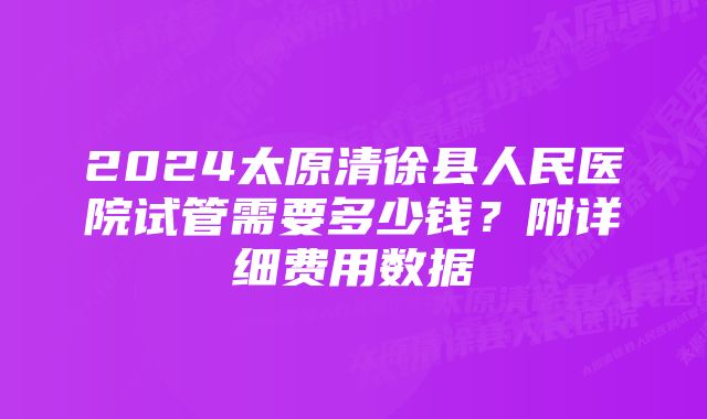 2024太原清徐县人民医院试管需要多少钱？附详细费用数据