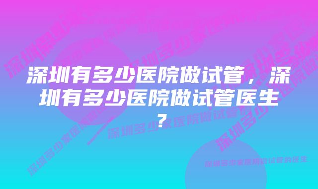 深圳有多少医院做试管，深圳有多少医院做试管医生？