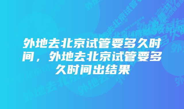 外地去北京试管要多久时间，外地去北京试管要多久时间出结果