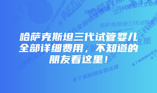 哈萨克斯坦三代试管婴儿全部详细费用，不知道的朋友看这里！