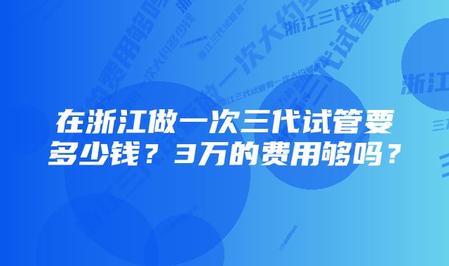 在浙江做一次三代试管要多少钱？3万的费用够吗？