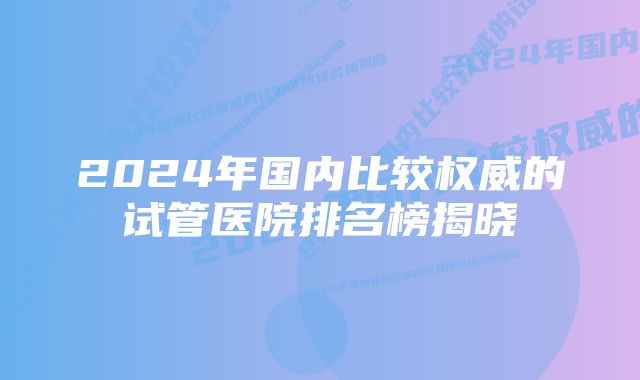 2024年国内比较权威的试管医院排名榜揭晓