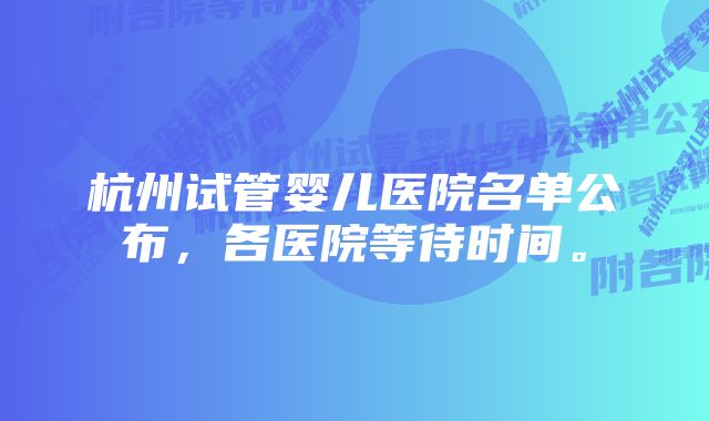 杭州试管婴儿医院名单公布，各医院等待时间。