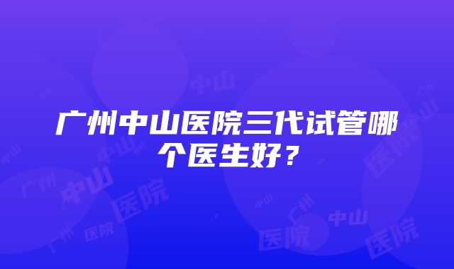 广州中山医院三代试管哪个医生好？