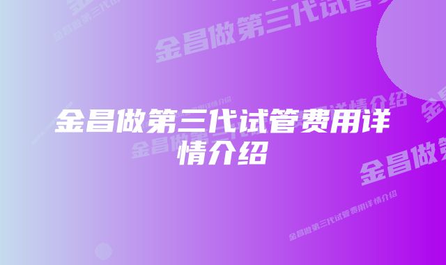 金昌做第三代试管费用详情介绍