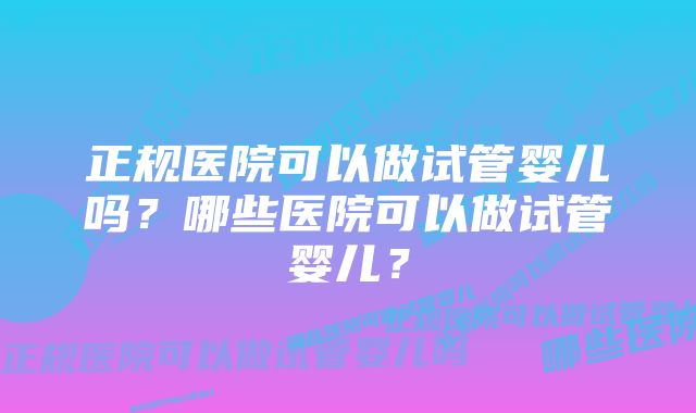 正规医院可以做试管婴儿吗？哪些医院可以做试管婴儿？